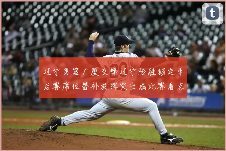 辽宁男篮广厦交锋辽宁险胜锁定季后赛席位替补发挥突出成比赛看点