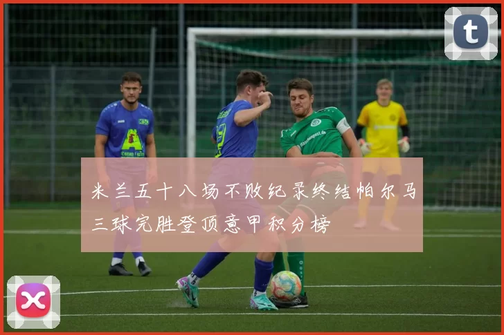 米兰五十八场不败纪录终结帕尔马三球完胜登顶意甲积分榜