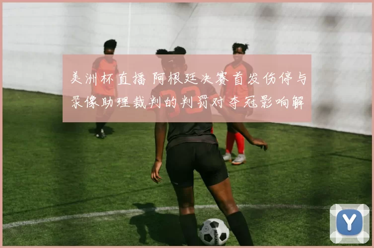 美洲杯直播 阿根廷决赛首发伤停与录像助理裁判的判罚对夺冠影响解读