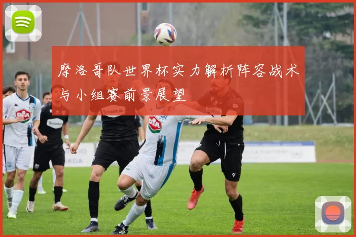 摩洛哥队世界杯实力解析阵容战术与小组赛前景展望