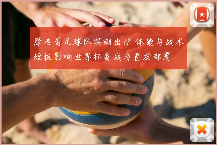 摩洛哥足球队实测出炉 体能与战术短板影响世界杯备战与首发部署