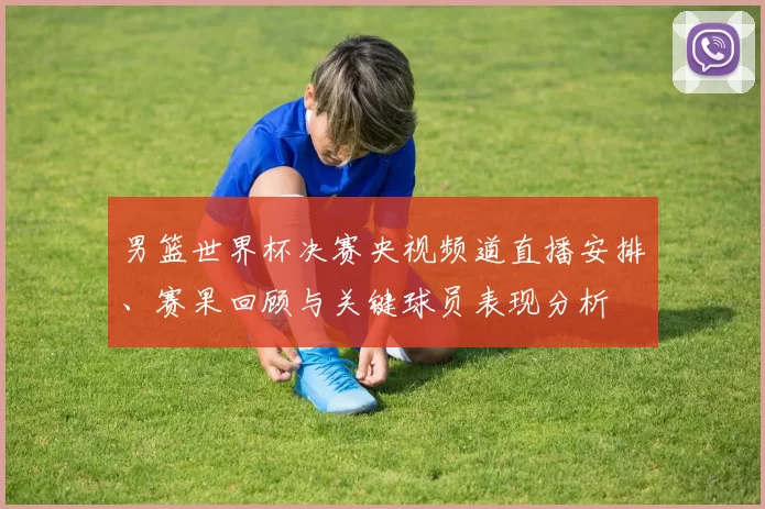 男篮世界杯决赛央视频道直播安排、赛果回顾与关键球员表现分析