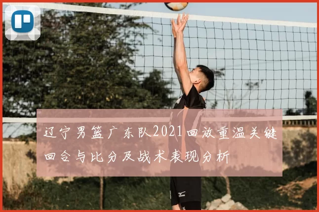 辽宁男篮广东队2021回放重温关键回合与比分及战术表现分析