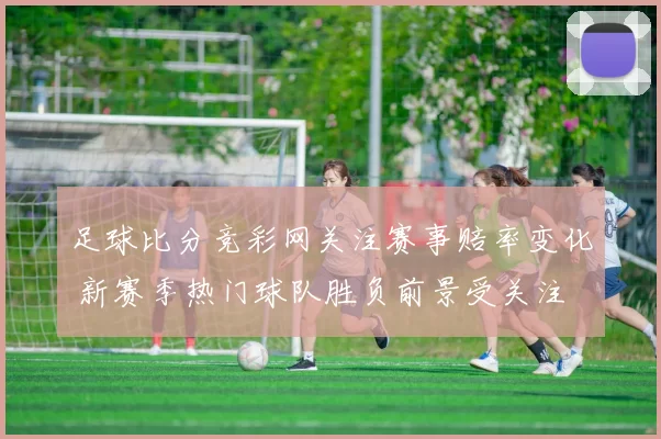 足球比分竞彩网关注赛事赔率变化 新赛季热门球队胜负前景受关注