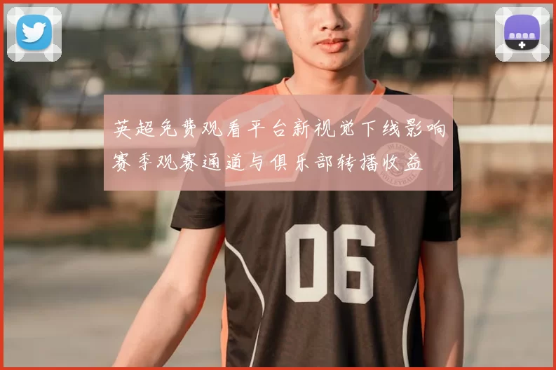 英超免费观看平台新视觉下线影响赛季观赛通道与俱乐部转播收益