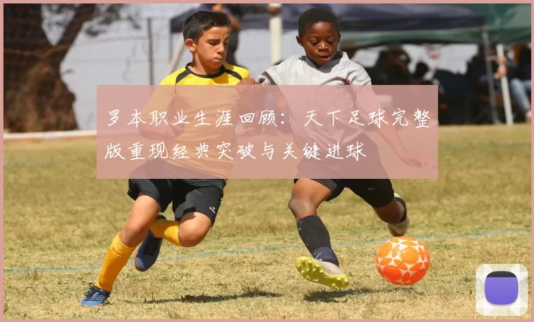 罗本职业生涯回顾：天下足球完整版重现经典突破与关键进球