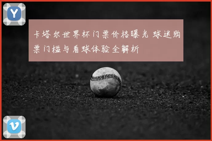 卡塔尔世界杯门票价格曝光 球迷购票门槛与看球体验全解析