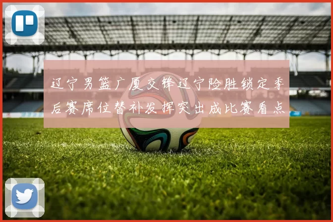 辽宁男篮广厦交锋辽宁险胜锁定季后赛席位替补发挥突出成比赛看点