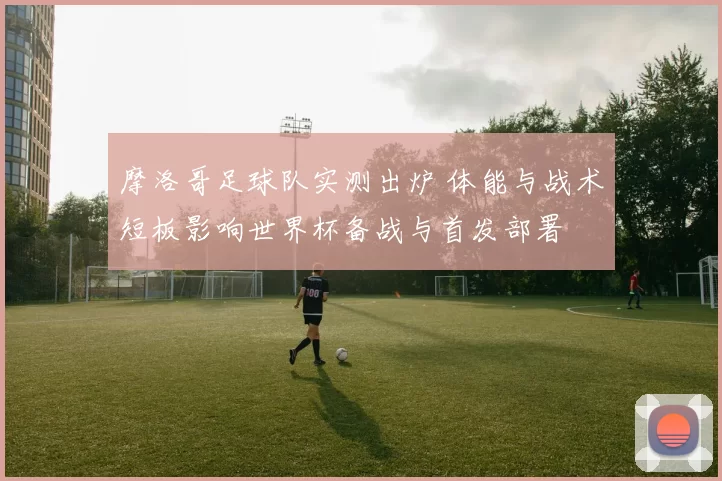 摩洛哥足球队实测出炉 体能与战术短板影响世界杯备战与首发部署