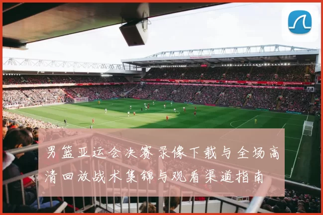 男篮亚运会决赛录像下载与全场高清回放战术集锦与观看渠道指南