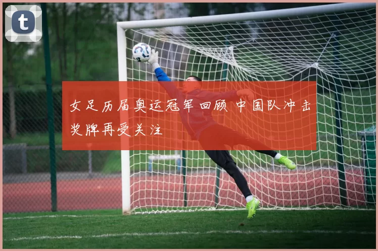 女足历届奥运冠军回顾 中国队冲击奖牌再受关注