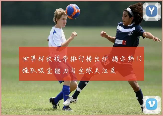 世界杯收视率排行榜出炉 揭示热门强队吸金能力与全球关注度