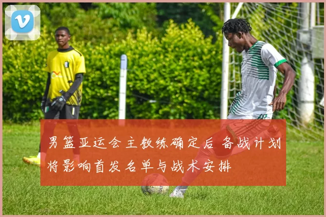 男篮亚运会主教练确定后 备战计划将影响首发名单与战术安排