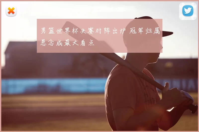 男篮世界杯决赛对阵出炉 冠军归属悬念成最大看点