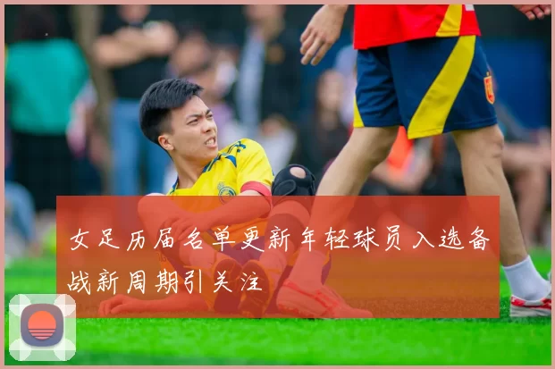 女足历届名单更新年轻球员入选备战新周期引关注
