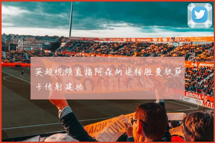 英超视频直播阿森纳逆转胜曼联萨卡传射建功