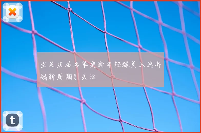 女足历届名单更新年轻球员入选备战新周期引关注
