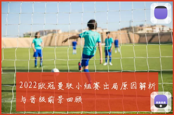 2022欧冠曼联小组赛出局原因解析与晋级前景回顾