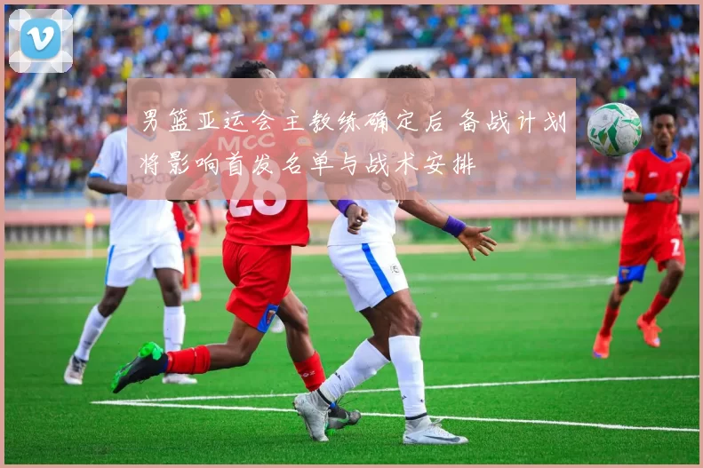 男篮亚运会主教练确定后 备战计划将影响首发名单与战术安排