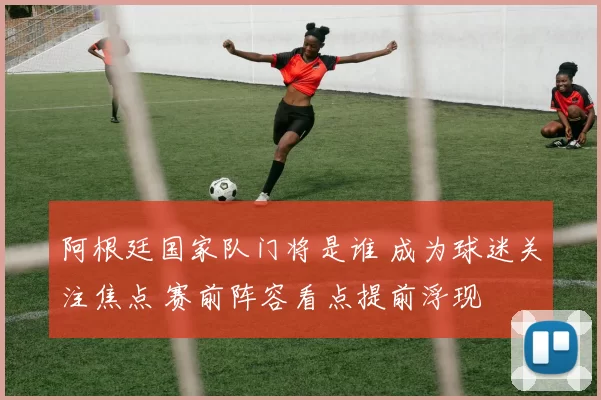 阿根廷国家队门将是谁 成为球迷关注焦点 赛前阵容看点提前浮现