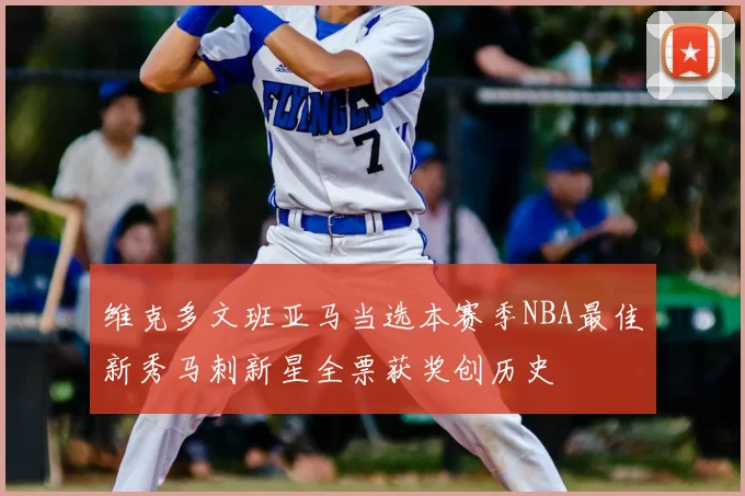 维克多文班亚马当选本赛季NBA最佳新秀马刺新星全票获奖创历史