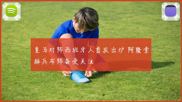 皇马对阵西班牙人首发出炉 阿隆索排兵布阵备受关注