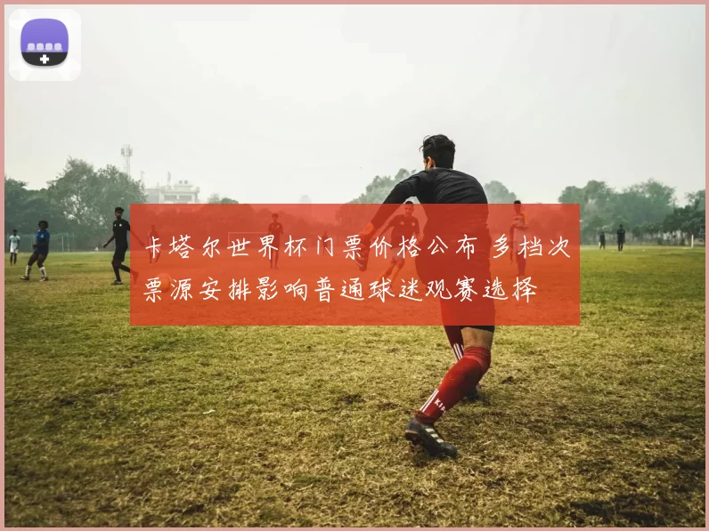 卡塔尔世界杯门票价格公布 多档次票源安排影响普通球迷观赛选择