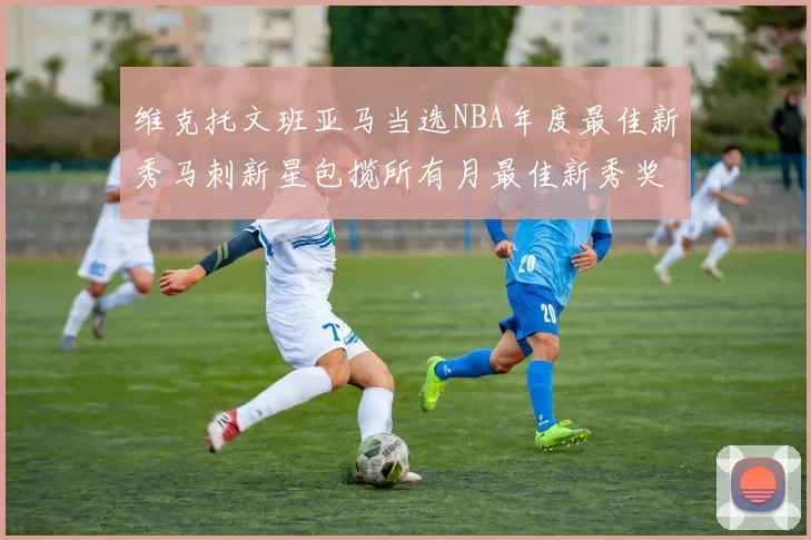 维克托文班亚马当选NBA年度最佳新秀马刺新星包揽所有月最佳新秀奖项