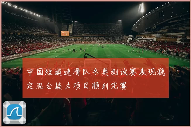 中国短道速滑队冬奥测试赛表现稳定混合接力项目顺利完赛
