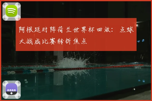阿根廷对阵荷兰世界杯回放：点球大战成比赛转折焦点