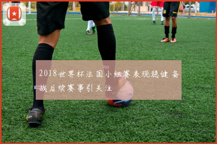 2018世界杯法国小组赛表现稳健 备战后续赛事引关注