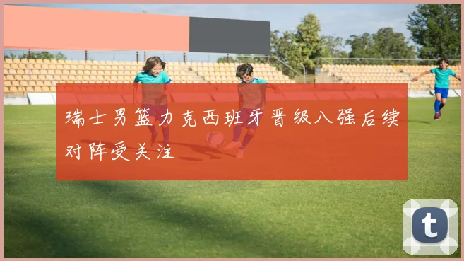 瑞士男篮力克西班牙晋级八强后续对阵受关注