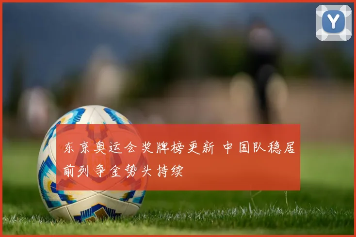 东京奥运会奖牌榜更新 中国队稳居前列争金势头持续