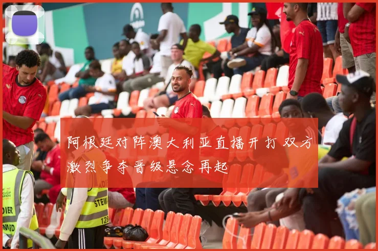 阿根廷对阵澳大利亚直播开打 双方激烈争夺晋级悬念再起