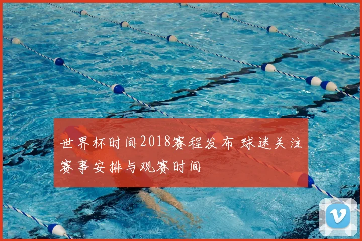 世界杯时间2018赛程发布 球迷关注赛事安排与观赛时间