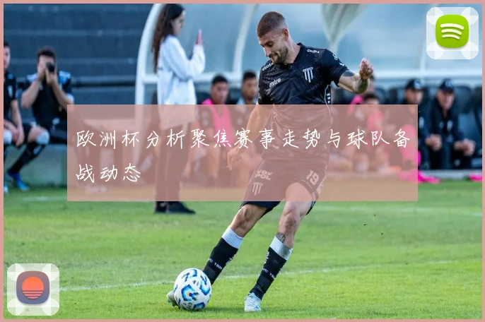 欧洲杯分析聚焦赛事走势与球队备战动态