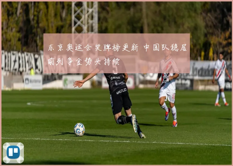 东京奥运会奖牌榜更新 中国队稳居前列争金势头持续